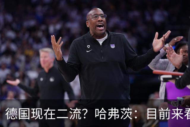 德国现在二流？哈弗茨：目前来看是这样，我们的表现配不上晋级
